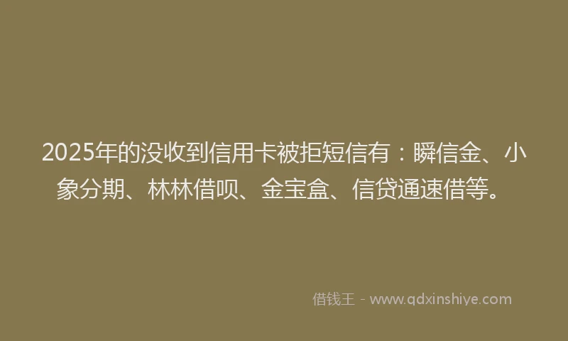 2025年的没收到信用卡被拒短信有：瞬信金、小象分期、林林借呗、金宝盒、信贷通速借等。