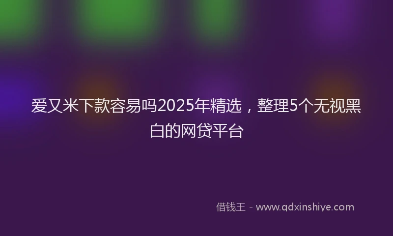 爱又米下款容易吗2025年精选，整理5个无视黑白的网贷平台