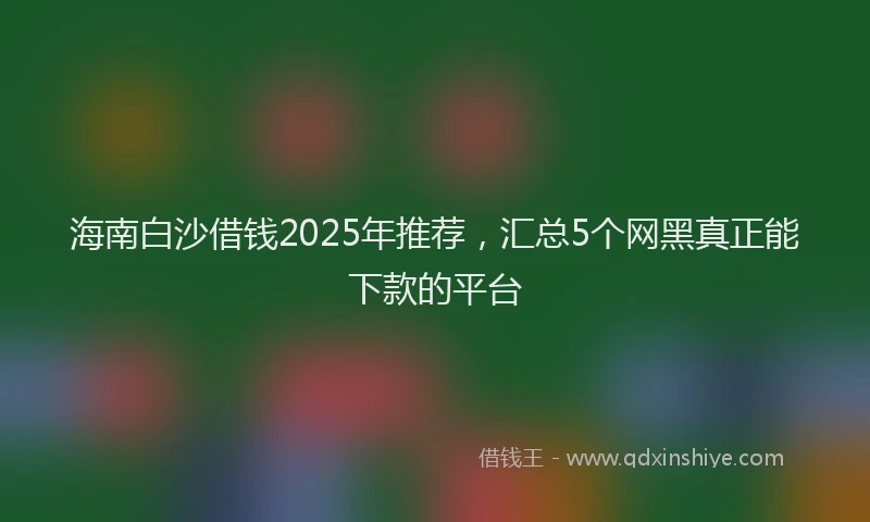 海南白沙借钱2025年推荐，汇总5个网黑真正能下款的平台