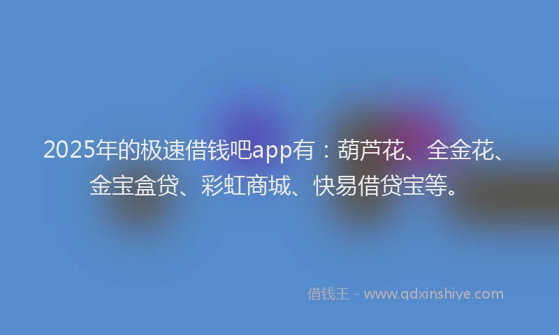 2025年的极速借钱吧app有：葫芦花、全金花、金宝盒贷、彩虹商城、快易借贷宝等。