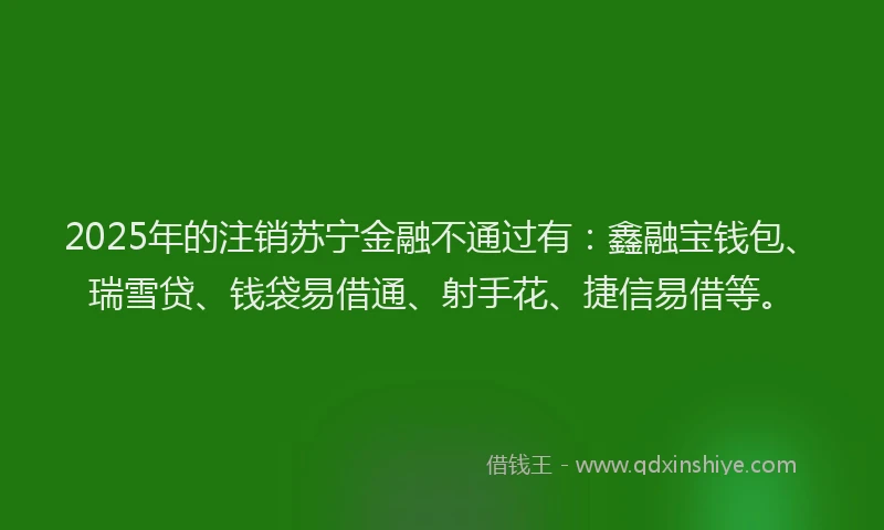 2025年的注销苏宁金融不通过有：鑫融宝钱包、瑞雪贷、钱袋易借通、射手花、捷信易借等。