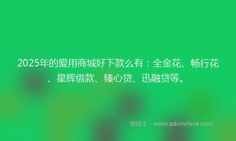 2025年的爱用商城好下款么有：全金花、畅行花、星辉借款、臻心贷、迅融贷等。