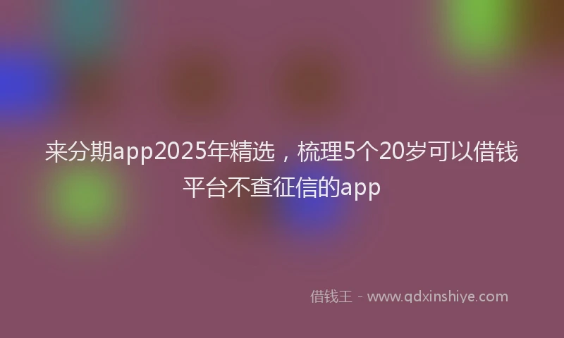 来分期app2025年精选，梳理5个20岁可以借钱平台不查征信的app