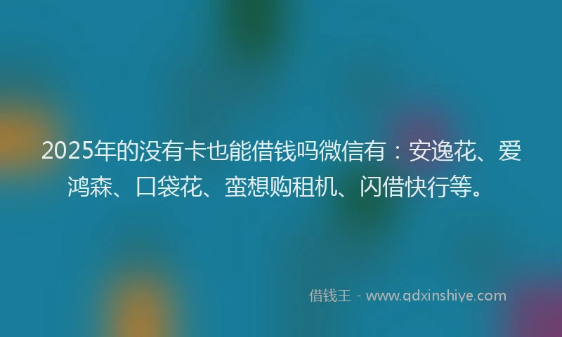2025年的没有卡也能借钱吗微信有：安逸花、爱鸿森、口袋花、蛮想购租机、闪借快行等。