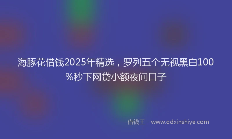 海豚花借钱2025年精选，罗列五个无视黑白100%秒下网贷小额夜间口子