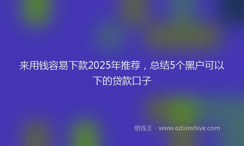 来用钱容易下款2025年推荐，总结5个黑户可以下的贷款口子