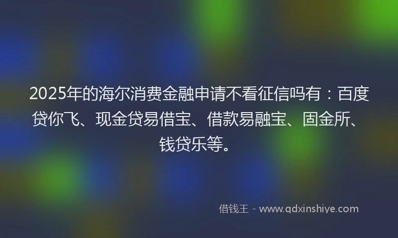 2025年的海尔消费金融申请不看征信吗有：百度贷你飞、现金贷易借宝、借款易融宝、固金所、钱贷乐等。