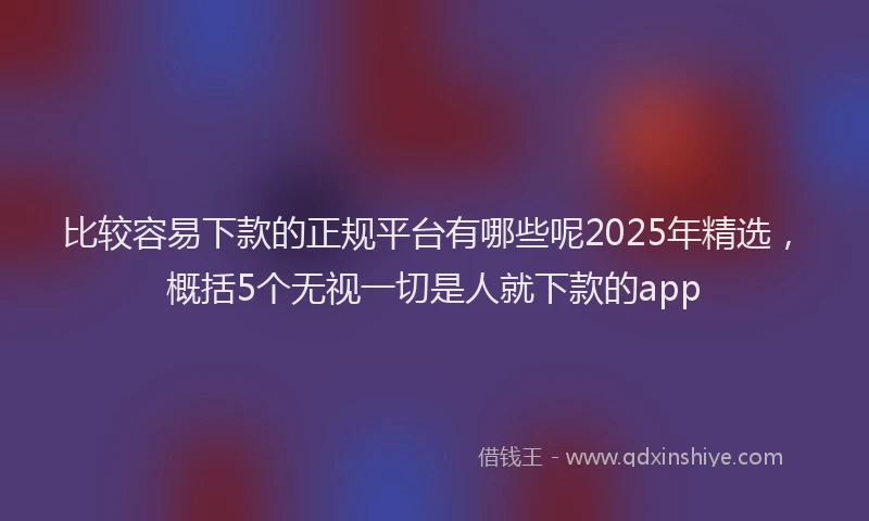 比较容易下款的正规平台有哪些呢2025年精选，概括5个无视一切是人就下款的app