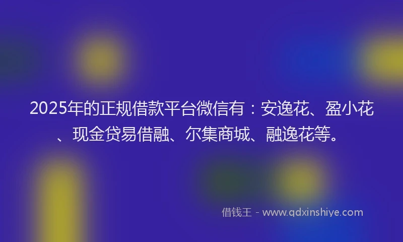 2025年的正规借款平台微信有：安逸花、盈小花、现金贷易借融、尔集商城、融逸花等。