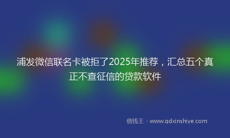 浦发微信联名卡被拒了2025年推荐，汇总五个真正不查征信的贷款软件