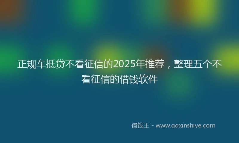 正规车抵贷不看征信的2025年推荐，整理五个不看征信的借钱软件