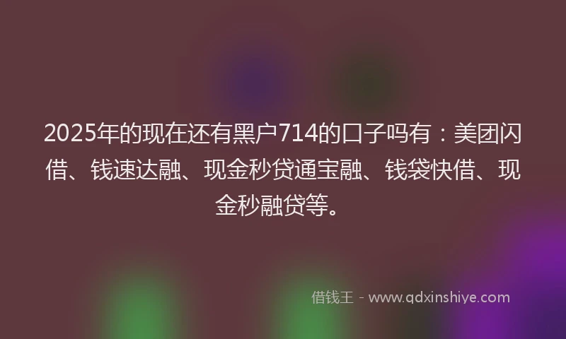 2025年的现在还有黑户714的口子吗有：美团闪借、钱速达融、现金秒贷通宝融、钱袋快借、现金秒融贷等。