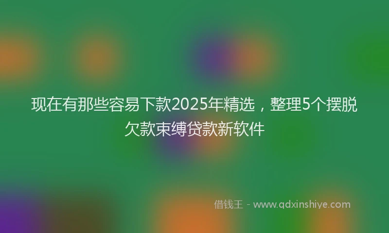 现在有那些容易下款2025年精选，整理5个摆脱欠款束缚贷款新软件