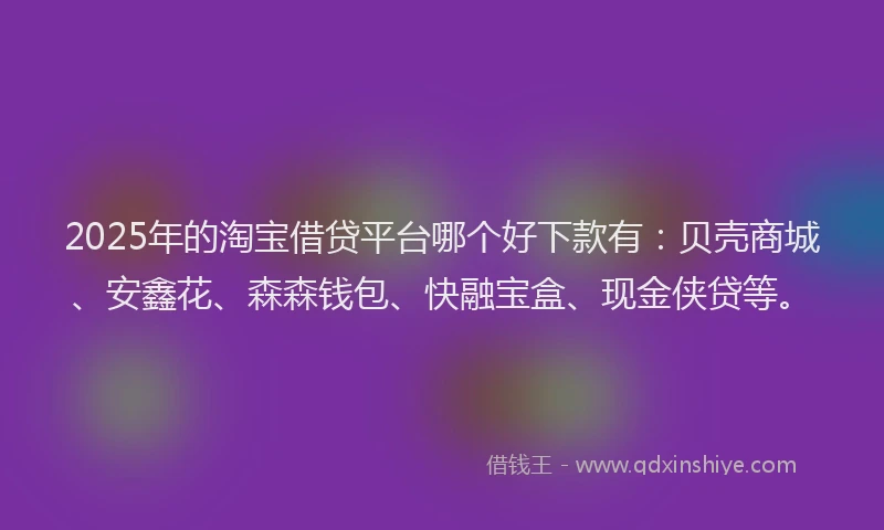 2025年的淘宝借贷平台哪个好下款有：贝壳商城、安鑫花、森森钱包、快融宝盒、现金侠贷等。
