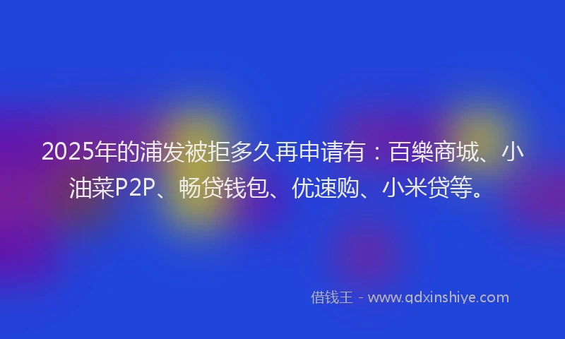 2025年的浦发被拒多久再申请有：百樂商城、小油菜P2P、畅贷钱包、优速购、小米贷等。
