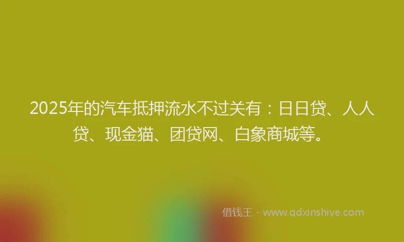 2025年的汽车抵押流水不过关有：日日贷、人人贷、现金猫、团贷网、白象商城等。