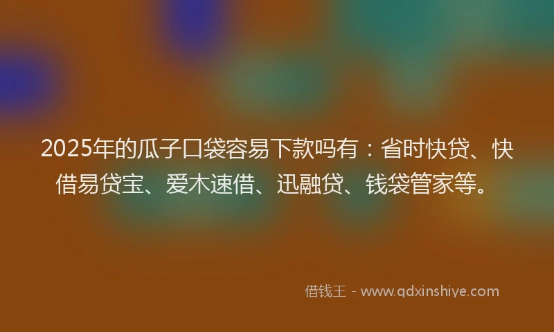 2025年的瓜子口袋容易下款吗有：省时快贷、快借易贷宝、爱木速借、迅融贷、钱袋管家等。