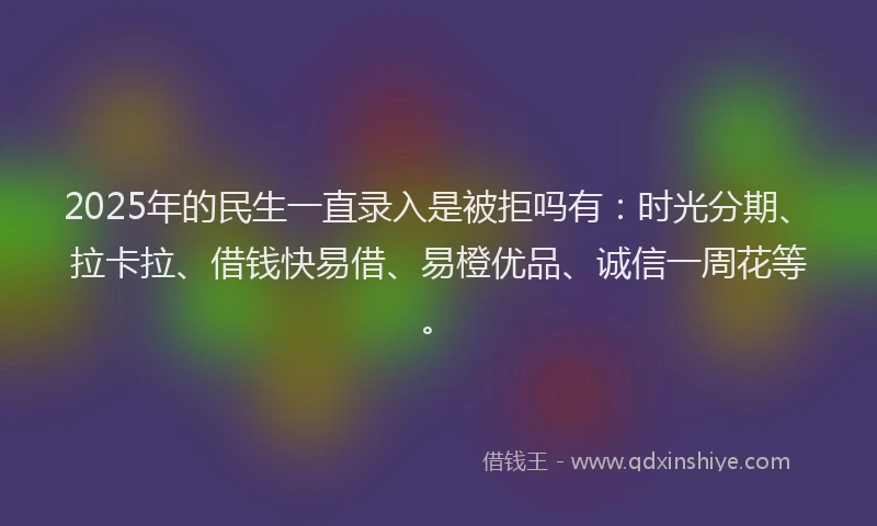 2025年的民生一直录入是被拒吗有：时光分期、拉卡拉、借钱快易借、易橙优品、诚信一周花等。