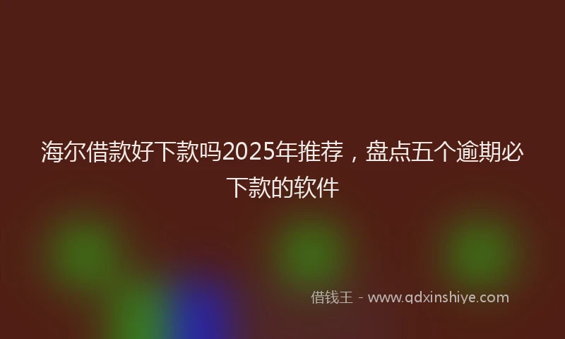 海尔借款好下款吗2025年推荐，盘点五个逾期必下款的软件