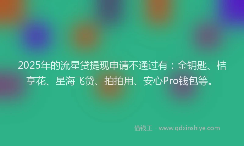 2025年的流星贷提现申请不通过有：金钥匙、桔享花、星海飞贷、拍拍用、安心Pro钱包等。