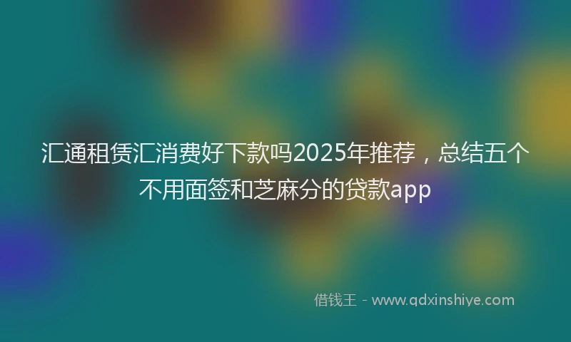 汇通租赁汇消费好下款吗2025年推荐，总结五个不用面签和芝麻分的贷款app