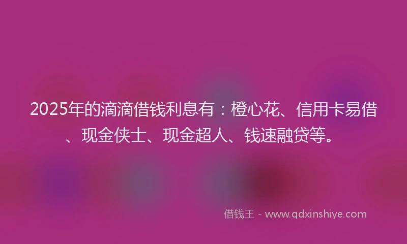 2025年的滴滴借钱利息有：橙心花、信用卡易借、现金侠士、现金超人、钱速融贷等。