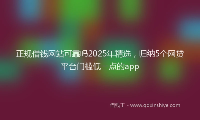 正规借钱网站可靠吗2025年精选，归纳5个网贷平台门槛低一点的app