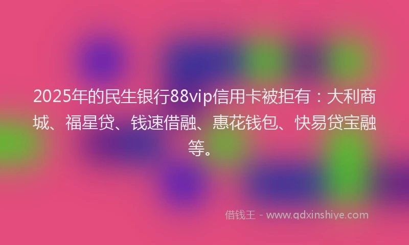 2025年的民生银行88vip信用卡被拒有：大利商城、福星贷、钱速借融、惠花钱包、快易贷宝融等。