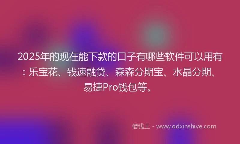 2025年的现在能下款的口子有哪些软件可以用有：乐宝花、钱速融贷、森森分期宝、水晶分期、易捷Pro钱包等。