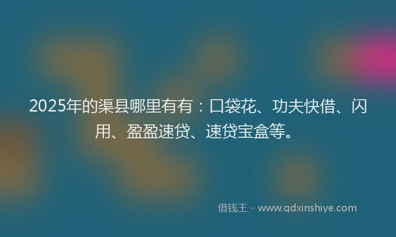 2025年的渠县哪里有有：口袋花、功夫快借、闪用、盈盈速贷、速贷宝盒等。