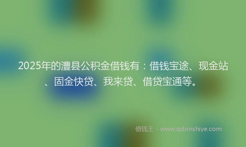 2025年的澧县公积金借钱有：借钱宝途、现金站、固金快贷、我来贷、借贷宝通等。