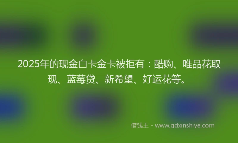 2025年的现金白卡金卡被拒有：酷购、唯品花取现、蓝莓贷、新希望、好运花等。