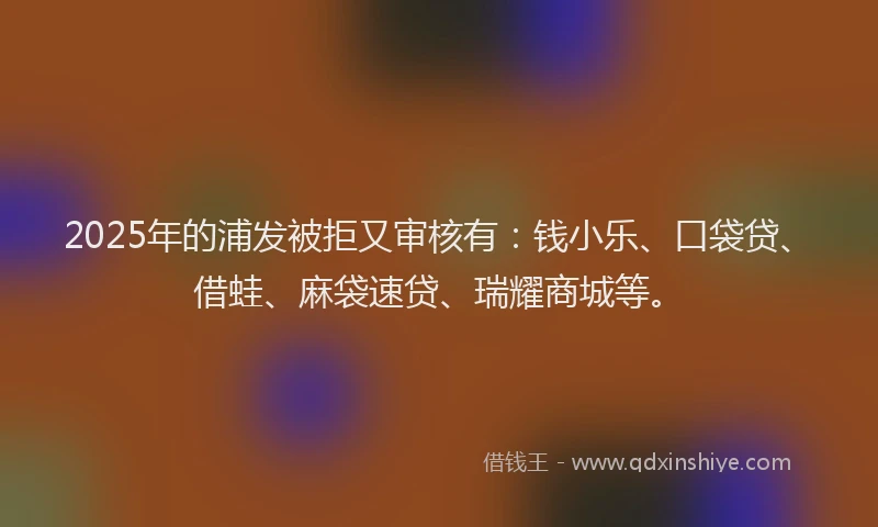 2025年的浦发被拒又审核有：钱小乐、口袋贷、借蛙、麻袋速贷、瑞耀商城等。