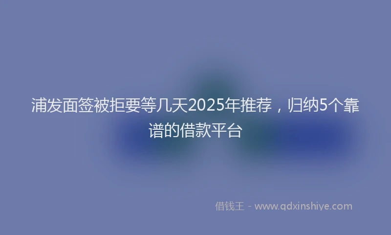 浦发面签被拒要等几天2025年推荐，归纳5个靠谱的借款平台