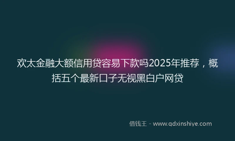 欢太金融大额信用贷容易下款吗2025年推荐，概括五个最新口子无视黑白户网贷