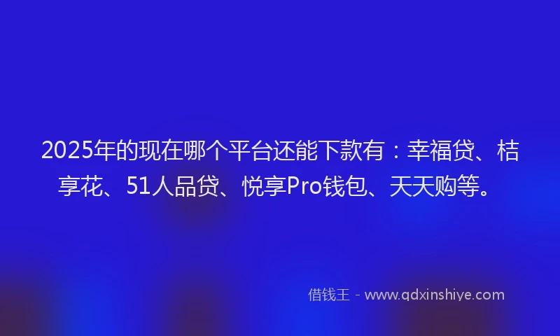2025年的现在哪个平台还能下款有：幸福贷、桔享花、51人品贷、悦享Pro钱包、天天购等。