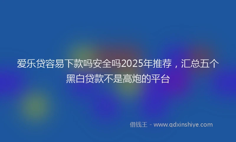 爱乐贷容易下款吗安全吗2025年推荐，汇总五个黑白贷款不是高炮的平台