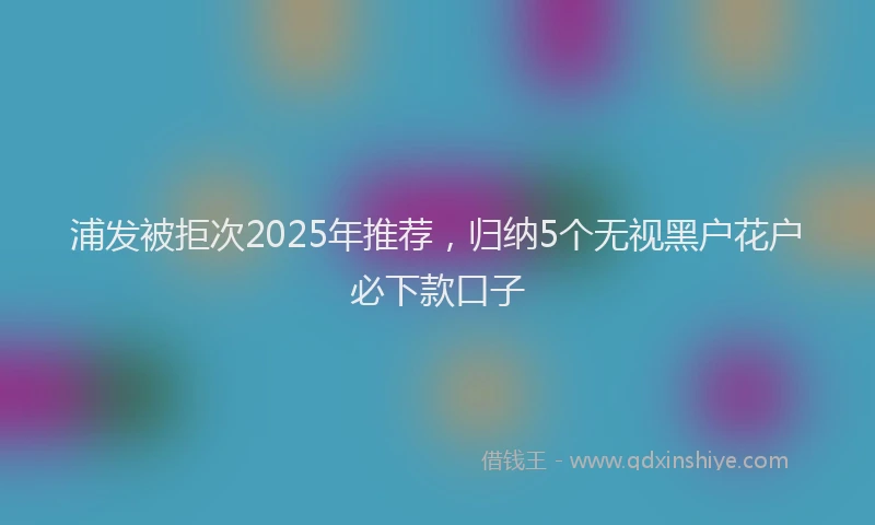 浦发被拒次2025年推荐，归纳5个无视黑户花户必下款口子