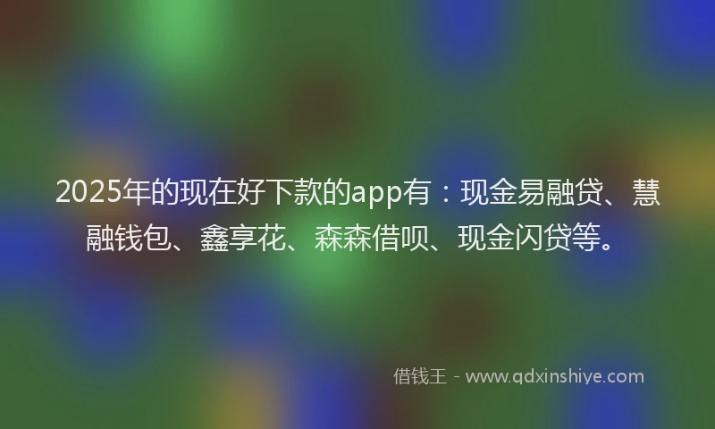 2025年的现在好下款的app有：现金易融贷、慧融钱包、鑫享花、森森借呗、现金闪贷等。
