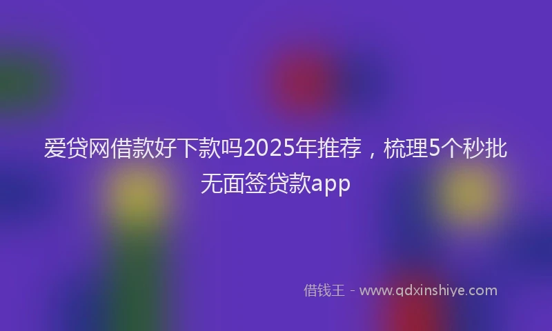 爱贷网借款好下款吗2025年推荐，梳理5个秒批无面签贷款app