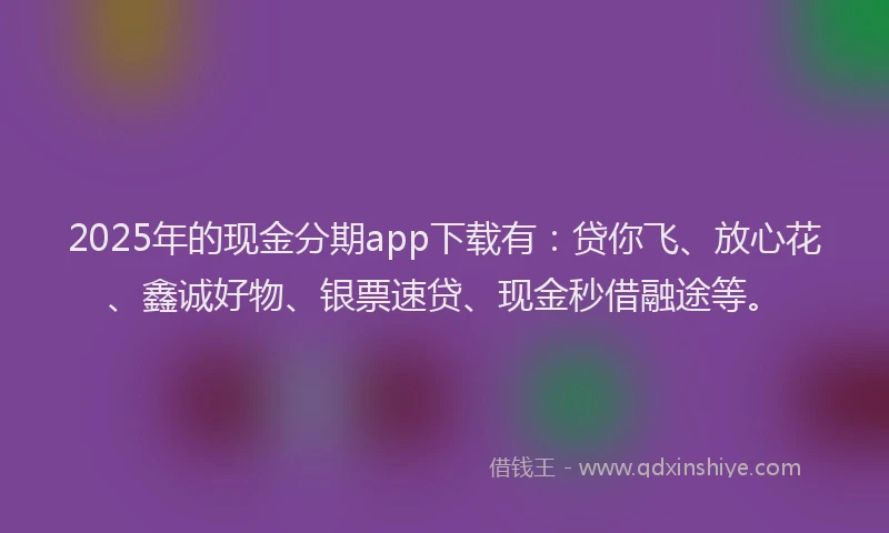 2025年的现金分期app下载有：贷你飞、放心花、鑫诚好物、银票速贷、现金秒借融途等。
