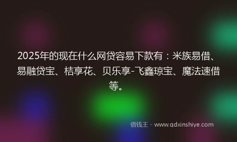 2025年的现在什么网贷容易下款有：米族易借、易融贷宝、桔享花、贝乐享-飞鑫琼宝、魔法速借等。