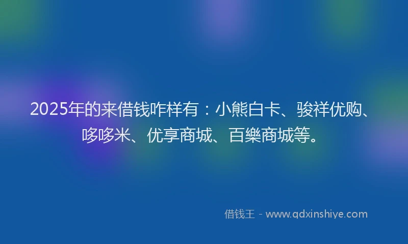 2025年的来借钱咋样有：小熊白卡、骏祥优购、哆哆米、优享商城、百樂商城等。