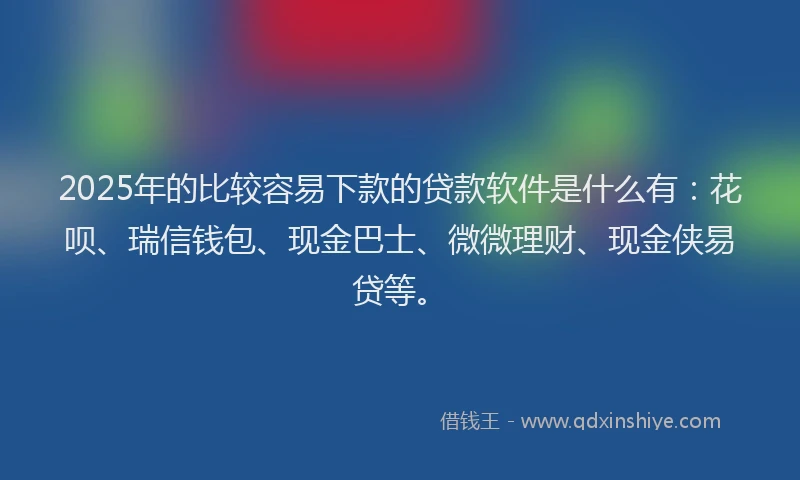 2025年的比较容易下款的贷款软件是什么有：花呗、瑞信钱包、现金巴士、微微理财、现金侠易贷等。
