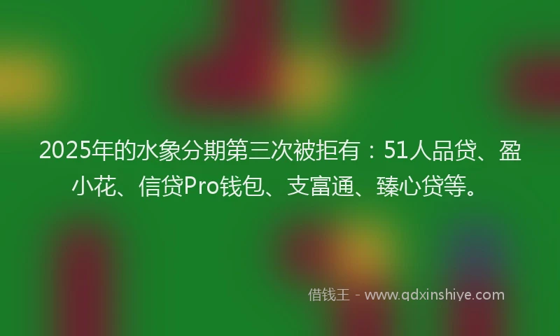 2025年的水象分期第三次被拒有：51人品贷、盈小花、信贷Pro钱包、支富通、臻心贷等。