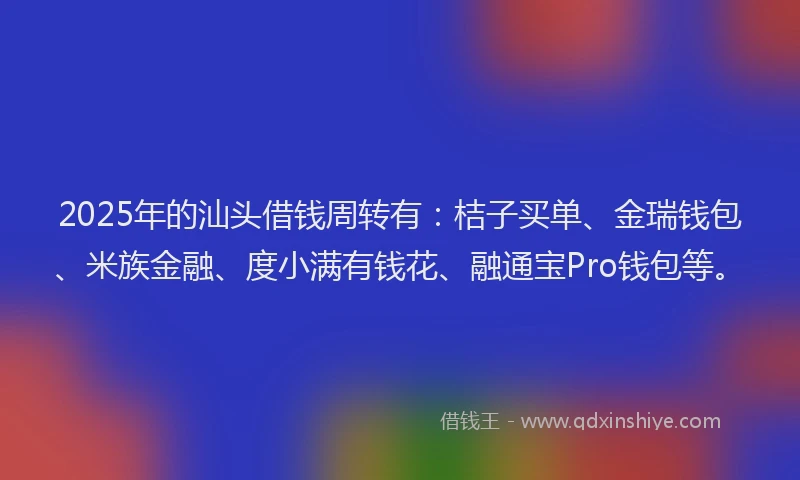 2025年的汕头借钱周转有：桔子买单、金瑞钱包、米族金融、度小满有钱花、融通宝Pro钱包等。