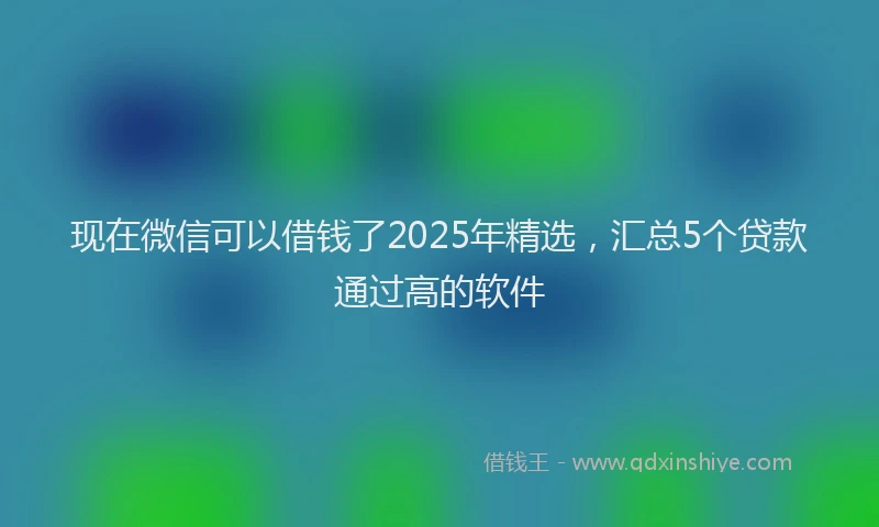现在微信可以借钱了2025年精选，汇总5个贷款通过高的软件