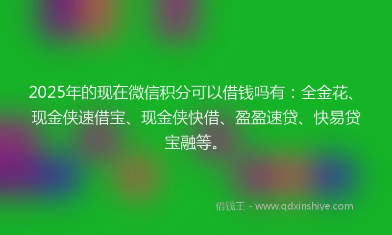 2025年的现在微信积分可以借钱吗有：全金花、现金侠速借宝、现金侠快借、盈盈速贷、快易贷宝融等。