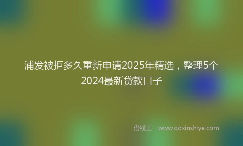 浦发被拒多久重新申请2025年精选，整理5个2024最新贷款口子