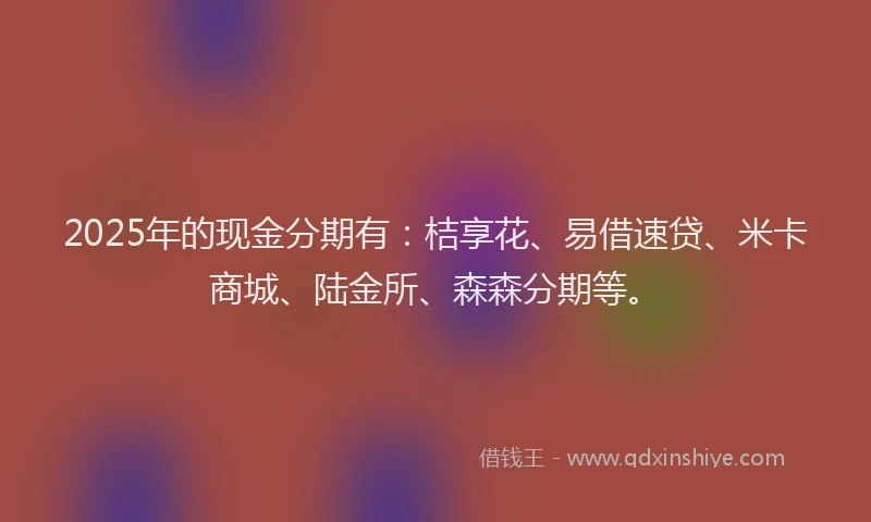 2025年的现金分期有：桔享花、易借速贷、米卡商城、陆金所、森森分期等。